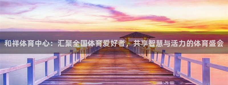 凯发官方正版app集团官网首页网址：和祥体育中心：汇