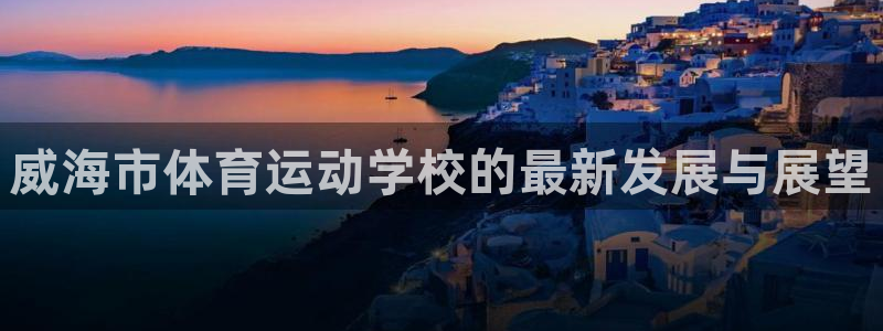 凯发官方正版app官网：威海市体育运动学校的最新发展与展望